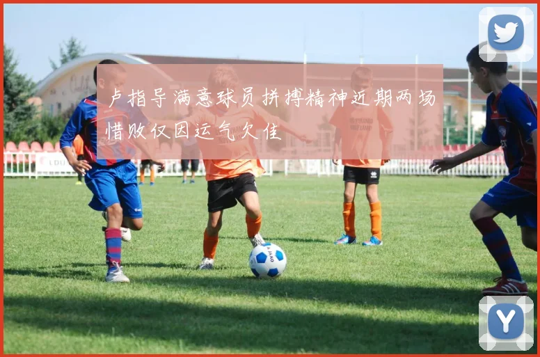 卢指导满意球员拼搏精神近期两场惜败仅因运气欠佳