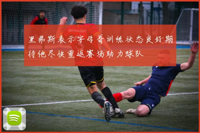里弗斯表示字母哥训练状态良好期待他尽快重返赛场助力球队