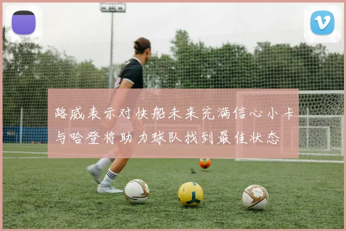 路威表示对快船未来充满信心小卡与哈登将助力球队找到最佳状态