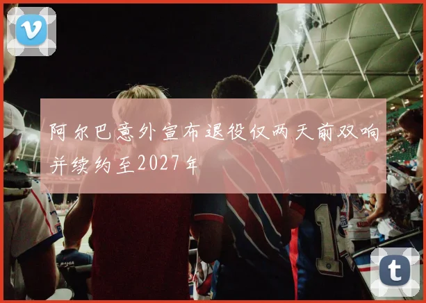阿尔巴意外宣布退役仅两天前双响并续约至2027年