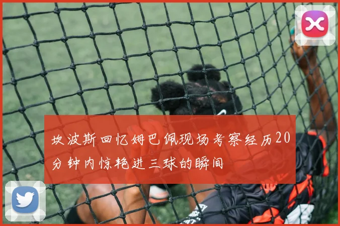 坎波斯回忆姆巴佩现场考察经历20分钟内惊艳进三球的瞬间