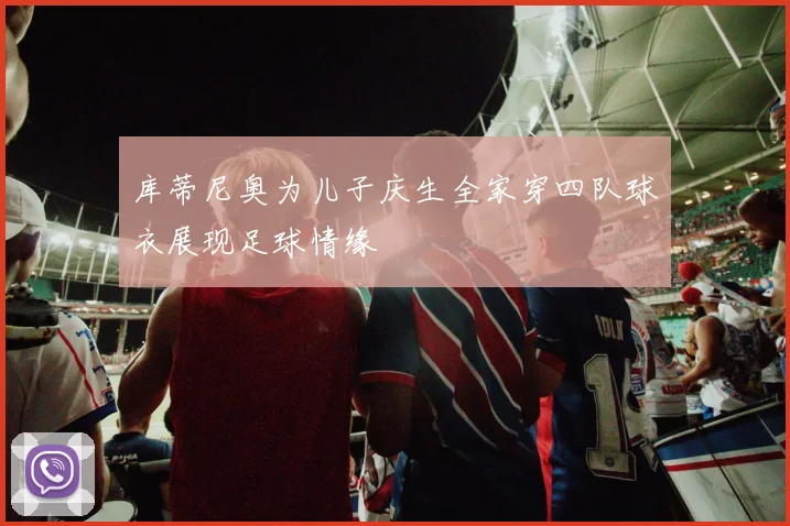 库蒂尼奥为儿子庆生全家穿四队球衣展现足球情缘