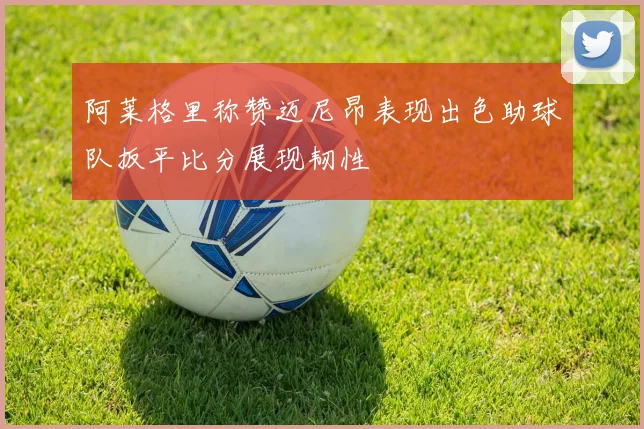 阿莱格里称赞迈尼昂表现出色助球队扳平比分展现韧性