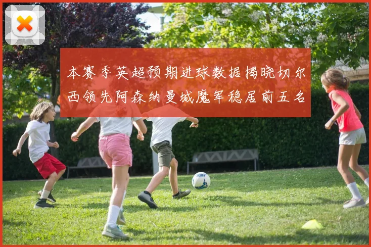 本赛季英超预期进球数据揭晓切尔西领先阿森纳曼城魔军稳居前五名