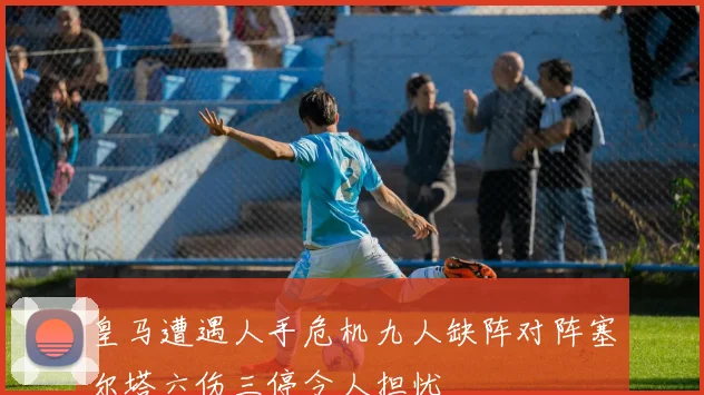 皇马遭遇人手危机九人缺阵对阵塞尔塔六伤三停令人担忧