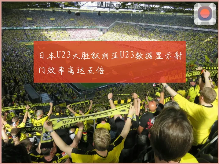 日本U23大胜叙利亚U23数据显示射门效率高达五倍