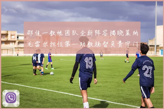 邵佳一教练团队全新阵容揭晓莱纳毛雷尔担任第一助教杨智负责守门员训练