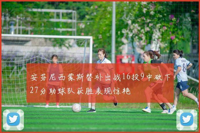 安芬尼西蒙斯替补出战16投9中砍下27分助球队获胜表现惊艳