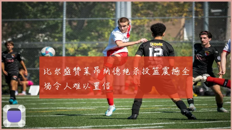 比尔盛赞莱昂纳德绝杀投篮震撼全场令人难以置信
