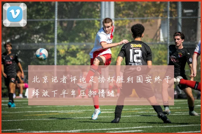 北京记者评论足协杯胜利国安终于释放下半年压抑情绪