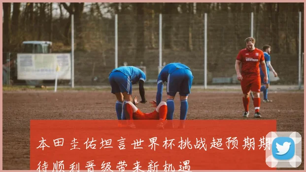 本田圭佑坦言世界杯挑战超预期期待顺利晋级带来新机遇