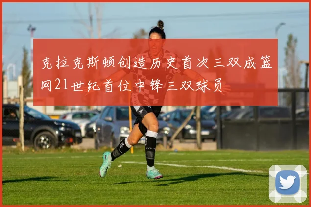 克拉克斯顿创造历史首次三双成篮网21世纪首位中锋三双球员