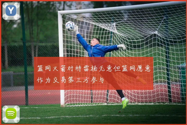 篮网火箭对特雷杨无意但篮网愿意作为交易第三方参与