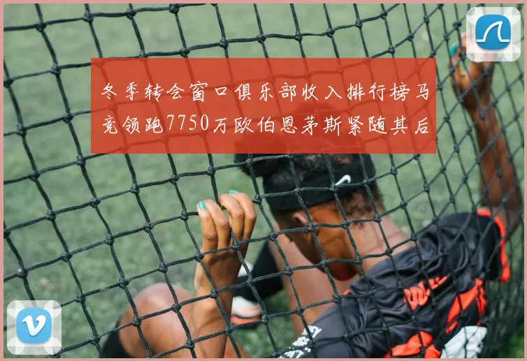 冬季转会窗口俱乐部收入排行榜马竞领跑7750万欧伯恩茅斯紧随其后7200万欧