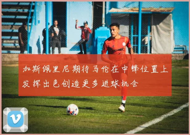 加斯佩里尼期待马伦在中锋位置上发挥出色创造更多进球机会