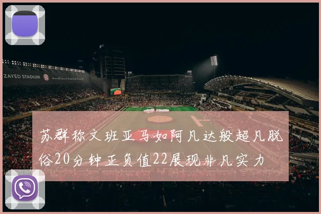 苏群称文班亚马如阿凡达般超凡脱俗20分钟正负值22展现非凡实力
