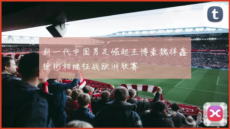 新一代中国男足崛起王博豪魏祥鑫徐彬相继征战欧洲联赛