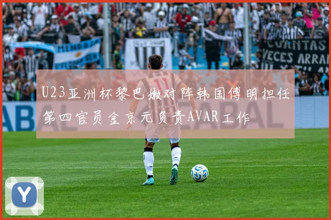 U23亚洲杯黎巴嫩对阵韩国傅明担任第四官员金京元负责AVAR工作
