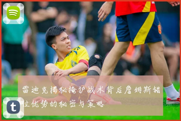 雷迪克揭秘掩护战术背后詹姆斯错位优势的秘密与策略