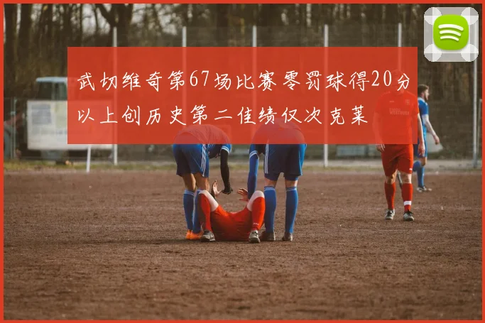 武切维奇第67场比赛零罚球得20分以上创历史第二佳绩仅次克莱