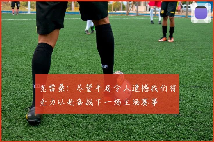 克雷桑:尽管平局令人遗憾我们将全力以赴备战下一场主场赛事