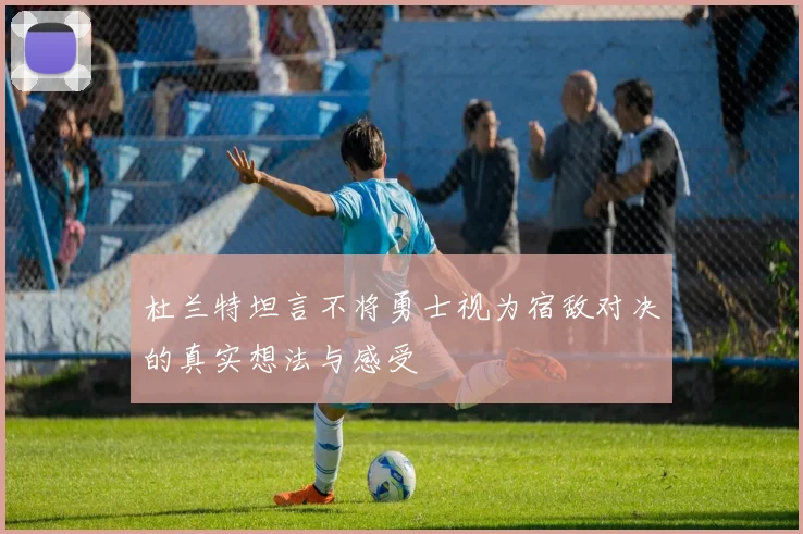杜兰特坦言不将勇士视为宿敌对决的真实想法与感受