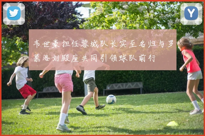 韦世豪担任蓉城队长实至名归与罗慕洛刘殿座共同引领球队前行