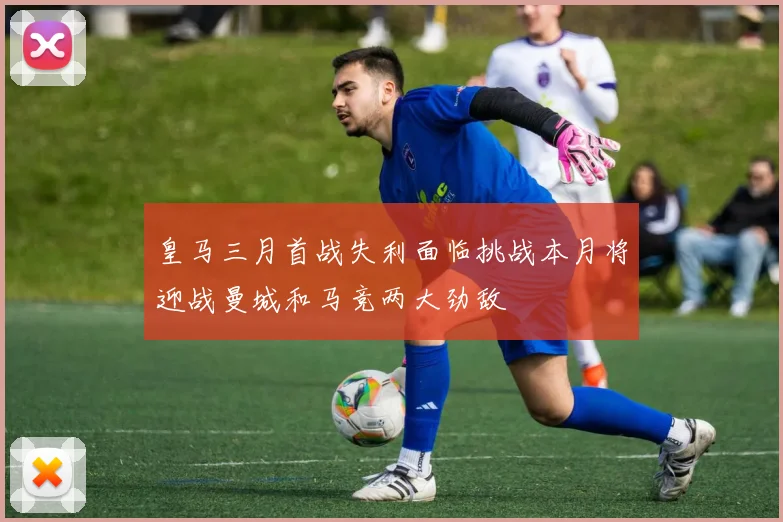 皇马三月首战失利面临挑战本月将迎战曼城和马竞两大劲敌