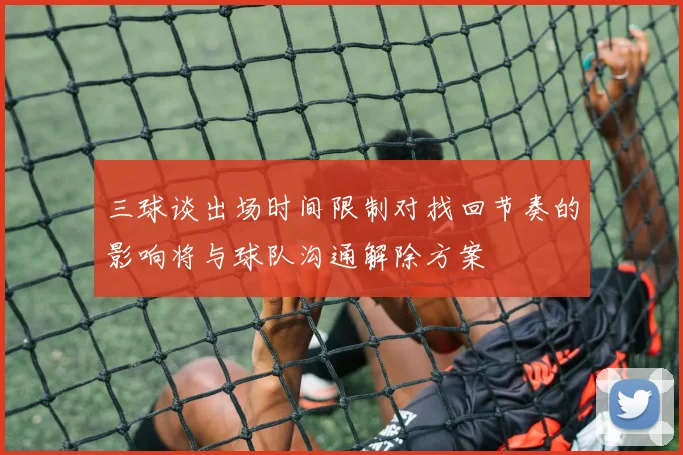 三球谈出场时间限制对找回节奏的影响将与球队沟通解除方案