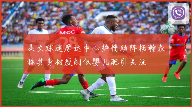 美女球迷摩达中心热情助阵杨瀚森称其身材瘦削似婴儿肥引关注