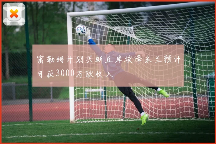 富勒姆计划买断丘库埃泽米兰预计可获3000万欧收入