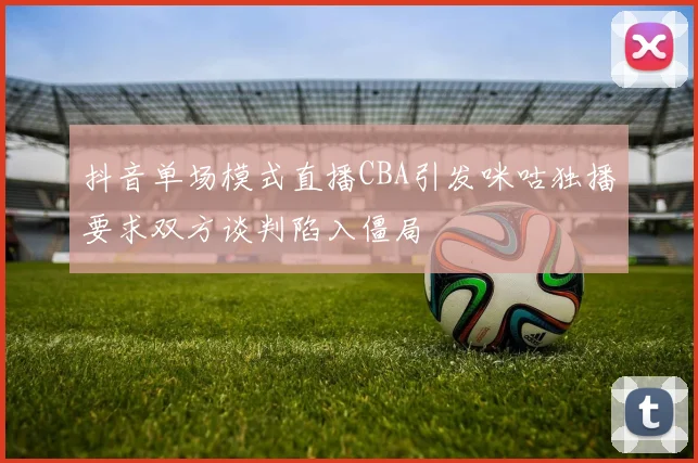 抖音单场模式直播CBA引发咪咕独播要求双方谈判陷入僵局