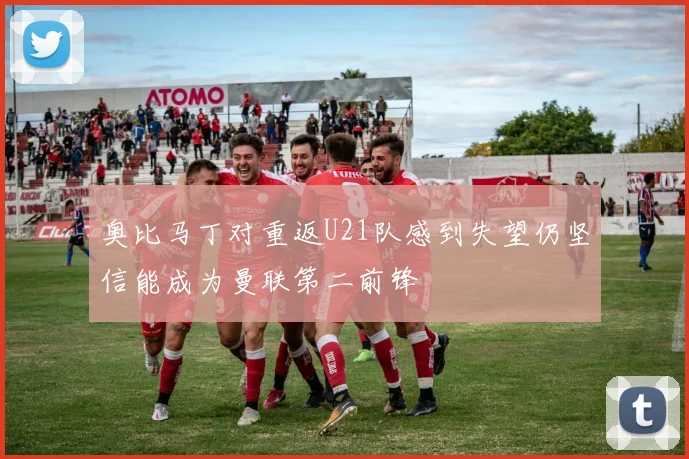 奥比马丁对重返U21队感到失望仍坚信能成为曼联第二前锋