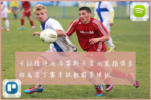 卡拉格评论马雷斯卡言论直指俱乐部高层下赛季执教前景堪忧