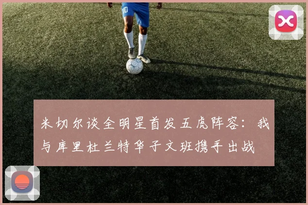 米切尔谈全明星首发五虎阵容：我与库里杜兰特华子文班携手出战