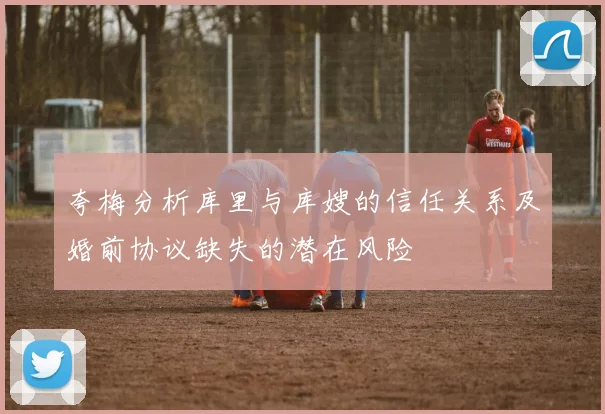 夸梅分析库里与库嫂的信任关系及婚前协议缺失的潜在风险