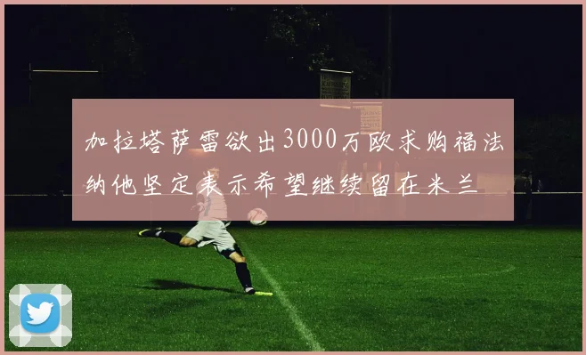 加拉塔萨雷欲出3000万欧求购福法纳他坚定表示希望继续留在米兰