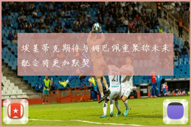 埃基蒂克期待与姆巴佩重聚称未来配合将更加默契