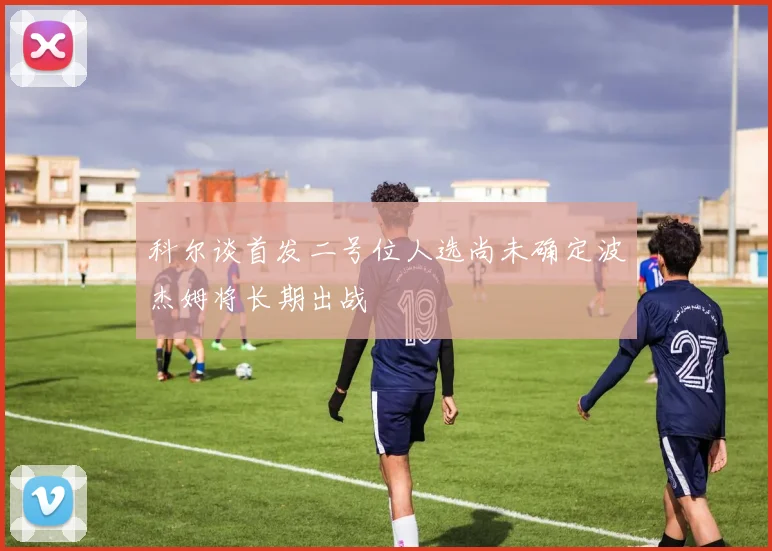 科尔谈首发二号位人选尚未确定波杰姆将长期出战