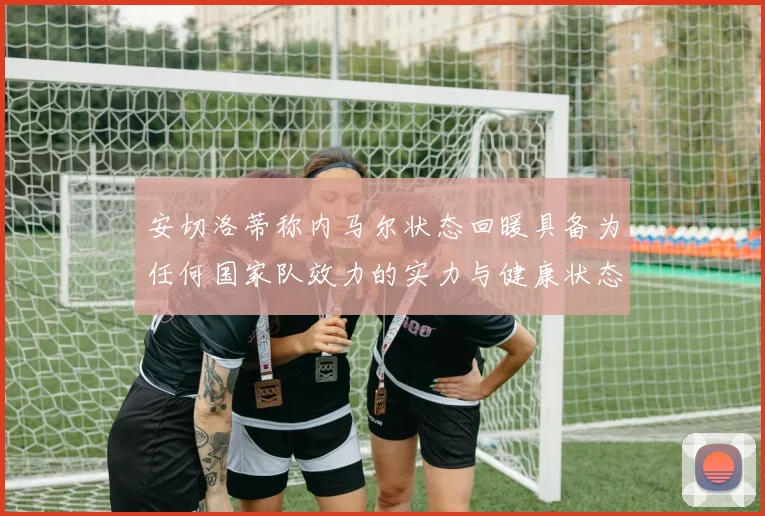 安切洛蒂称内马尔状态回暖具备为任何国家队效力的实力与健康状态